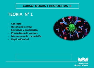 TEORIA N° 1
CURSO: NOXAS Y RESPUESTAS III
- Concepto
- Historia de los virus
- Estructura y clasificación
- Propiedades de los virus
- Mecanismos de transmisión
- Replicación viral
 