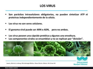  Son parásitos intracelulares obligatorios, no pueden sintetizar ATP ni
proteínas independientemente de la célula.
 Los virus no son seres celulares.
 El genoma viral puede ser ARN o ADN, pero no ambos.
 Los virus poseen una cápside protéica y algunos una envoltura.
 Los componentes virales se ensamblan y no se replican por “división”.
LOS VIRUS
Jawetz, Melnick y Iceberg. Microbiología Médica. 26ava Edición. México: Mc Graw Hill.
 