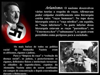 Arianismo: O nazismo desenvolveu
várias teorias a respeito de raças. Afirmavam
poder estipular cientificamente uma hierarquia
estrita entre "raças humanas“. No topo desta
hierarquia estava a "raça nórdica", em seguida,
as "raças inferiores". Na parte inferior dessa
hierarquia estavam as raças "parasíticas", ou
"Untermenschen" ("subumanos"), os quais eram
percebidos como perigosos para a sociedade.
Os mais baixos de todos na política
racial da Alemanha Nazista eram
os africanos, ciganos e judeus.
Para a “limpeza da raça” e “extinção da
doença social”, os judeus, e posteriormente os
ciganos, deficientes físicos e intelectuais tornaram-
se cidadãos de segunda-classe, expulsos da
Alemanha Nazista antes de serem confinados
em campos de concentração e depois exterminados
durante o Holocausto .
 