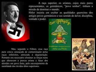 A raça superior, os arianos, cujos mais puros
representantes, os germânicos, "povo senhor", tinham a
missão de dominar o mundo.
Hitler insistia em exaltar as qualidades guerreiras dos
antigos povos germânicos e seu sentido de dever, disciplina,
vontade e poder.
Mas, segundo o Führer, essa raça
pura estava ameaçada de contaminação pelas
raças inferiores, arriscada à degeneração.
Portanto era necessário eliminar as forças ruins
que alteravam a pureza ariana e fazer dos
alemães um povo forte, pelo encorajamento da
natalidade dos ínvidos ditos superiores.
 