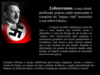 Lebensraum: a raça alemã,
purificada, poderia então empreender a
conquista do "espaço vital" necessário
à sua sobrevivência..
O regime de Hitler ambicionava criar um
novo e vasto império cujo território unisse a
Alemanha e o leste da Europa em um só país, um
"espaço vital" (Lebensraum) para assegurar o
crescimento germânico em termos populacionais e
econômicos, com acesso a mais recursos naturais
que os que existiam em solo alemão. Segundo os
idealizadores do projeto de domínio alemão sobre
Europa, tal império somente poderia ser construído
através de uma guerra.
Exemplo: Eliminar o perigo simbolizado pela França, Inglaterra. Anexar a Alsácia e
Lorena da França, os campos de trigo e petróleo da Rússia, a região industrializada dos
Sudetos, na Tchecoslováquia e o território ocupado por alemães na Polônia e Áustria.
 
