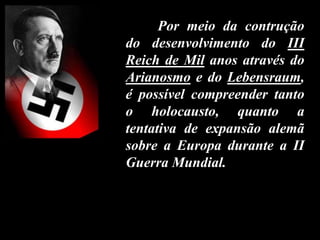 Por meio da contrução
do desenvolvimento do III
Reich de Mil anos através do
Arianosmo e do Lebensraum,
é possível compreender tanto
o holocausto, quanto a
tentativa de expansão alemã
sobre a Europa durante a II
Guerra Mundial.
 