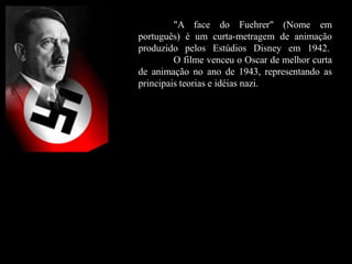 "A face do Fuehrer" (Nome em
português) é um curta-metragem de animação
produzido pelos Estúdios Disney em 1942.
O filme venceu o Oscar de melhor curta
de animação no ano de 1943, representando as
principais teorias e idéias nazi.
 
