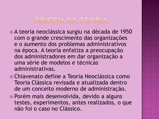 A  teoria neoclássica surgiu na década de 1950
  com o grande crescimento das organizações
  e o aumento dos problemas administrativos
  na época. A teoria enfatiza a preocupação
  dos administradores em dar organização a
  uma série de modelos e técnicas
  administrativas.
 Chiavenato define a Teoria Neoclássica como
  Teoria Clássica revisada e atualizada dentro
  de um conceito moderno de administração.
 Porém mais desenvolvida, devido a alguns
  testes, experimentos, antes realizados, o que
  não foi o caso no Clássico.
 