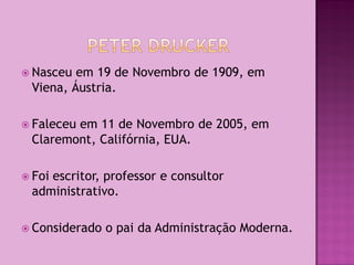  Nasceu em 19 de Novembro de 1909, em
 Viena, Áustria.

 Faleceu
        em 11 de Novembro de 2005, em
 Claremont, Califórnia, EUA.

 Foi
    escritor, professor e consultor
 administrativo.

 Considerado   o pai da Administração Moderna.
 