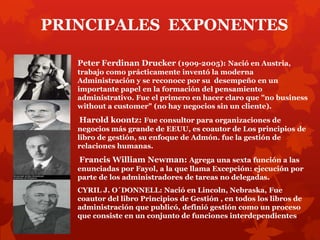PRINCIPALES EXPONENTES

   Peter Ferdinan Drucker (1909-2005): Nació en Austria,
   trabajo como prácticamente inventó la moderna
   Administración y se reconoce por su desempeño en un
   importante papel en la formación del pensamiento
   administrativo. Fue el primero en hacer claro que "no business
   without a customer" (no hay negocios sin un cliente).
   Harold koontz: Fue consultor para organizaciones de
   negocios más grande de EEUU, es coautor de Los principios de
   libro de gestión, su enfoque de Admón. fue la gestión de
   relaciones humanas.
   Francis William Newman: Agrega una sexta función a las
   enunciadas por Fayol, a la que llama Excepción: ejecución por
   parte de los administradores de tareas no delegadas.
   CYRIL J. O´DONNELL: Nació en Lincoln, Nebraska, Fue
   coautor del libro Principios de Gestión , en todos los libros de
   administración que publicó, definió gestión como un proceso
   que consiste en un conjunto de funciones interdependientes
 