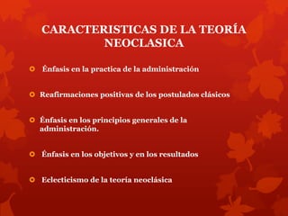 CARACTERISTICAS DE LA TEORÍA
           NEOCLASICA

 Énfasis en la practica de la administración


 Reafirmaciones positivas de los postulados clásicos


 Énfasis en los principios generales de la
  administración.


 Énfasis en los objetivos y en los resultados


 Eclecticismo de la teoría neoclásica
 