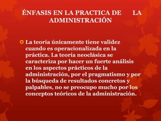 ÉNFASIS EN LA PRACTICA DE              LA
      ADMINISTRACIÓN


 La teoría únicamente tiene validez
  cuando es operacionalizada en la
  práctica. La teoría neoclásica se
  caracteriza por hacer un fuerte análisis
  en los aspectos prácticos de la
  administración, por el pragmatismo y por
  la búsqueda de resultados concretos y
  palpables, no se preocupo mucho por los
  conceptos teóricos de la administración.
 