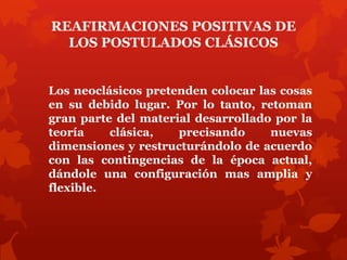 REAFIRMACIONES POSITIVAS DE
  LOS POSTULADOS CLÁSICOS


Los neoclásicos pretenden colocar las cosas
en su debido lugar. Por lo tanto, retoman
gran parte del material desarrollado por la
teoría    clásica,   precisando     nuevas
dimensiones y restructurándolo de acuerdo
con las contingencias de la época actual,
dándole una configuración mas amplia y
flexible.
 