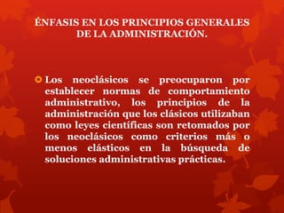 ÉNFASIS EN LOS PRINCIPIOS GENERALES
       DE LA ADMINISTRACIÓN.



 Los neoclásicos se preocuparon por
  establecer normas de comportamiento
  administrativo, los principios de la
  administración que los clásicos utilizaban
  como leyes científicas son retomados por
  los neoclásicos como criterios más o
  menos elásticos en la búsqueda de
  soluciones administrativas prácticas.
 