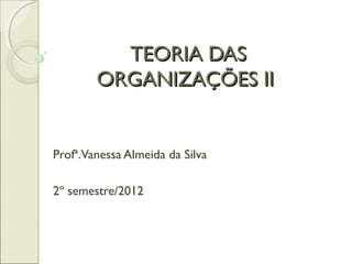 TEORIA DASTEORIA DAS
ORGANIZAÇÕES IIORGANIZAÇÕES II
Profª.Vanessa Almeida da Silva
2º semestre/2012
 