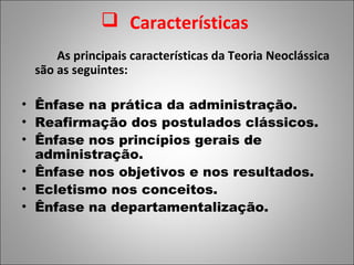  Características
     As principais características da Teoria Neoclássica
 são as seguintes:

• Ênfase na prática da administração.
• Reafirmação dos postulados clássicos.
• Ênfase nos princípios gerais de
  administração.
• Ênfase nos objetivos e nos resultados.
• Ecletismo nos conceitos.
• Ênfase na departamentalização.
 