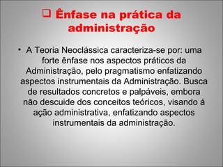  Ênfase na prática da
          administração
• A Teoria Neoclássica caracteriza-se por: uma
       forte ênfase nos aspectos práticos da
   Administração, pelo pragmatismo enfatizando
 aspectos instrumentais da Administração. Busca
   de resultados concretos e palpáveis, embora
  não descuide dos conceitos teóricos, visando á
    ação administrativa, enfatizando aspectos
          instrumentais da administração.
 