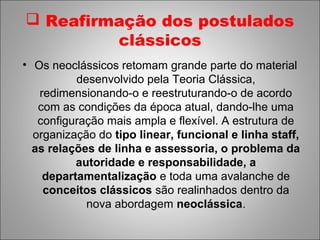  Reafirmação dos postulados
         clássicos
• Os neoclássicos retomam grande parte do material
          desenvolvido pela Teoria Clássica,
   redimensionando-o e reestruturando-o de acordo
   com as condições da época atual, dando-lhe uma
   configuração mais ampla e flexível. A estrutura de
  organização do tipo linear, funcional e linha staff,
  as relações de linha e assessoria, o problema da
          autoridade e responsabilidade, a
    departamentalização e toda uma avalanche de
    conceitos clássicos são realinhados dentro da
            nova abordagem neoclássica.
 