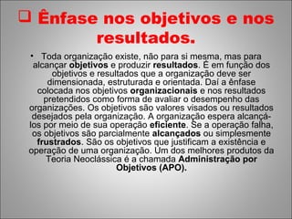  Ênfase nos objetivos e nos
        resultados.
 • Toda organização existe, não para si mesma, mas para
  alcançar objetivos e produzir resultados. É em função dos
       objetivos e resultados que a organização deve ser
      dimensionada, estruturada e orientada. Daí a ênfase
   colocada nos objetivos organizacionais e nos resultados
     pretendidos como forma de avaliar o desempenho das
 organizações. Os objetivos são valores visados ou resultados
  desejados pela organização. A organização espera alcançá-
 los por meio de sua operação eficiente. Se a operação falha,
  os objetivos são parcialmente alcançados ou simplesmente
   frustrados. São os objetivos que justificam a existência e
 operação de uma organização. Um dos melhores produtos da
     Teoria Neoclássica é a chamada Administração por
                        Objetivos (APO).
 