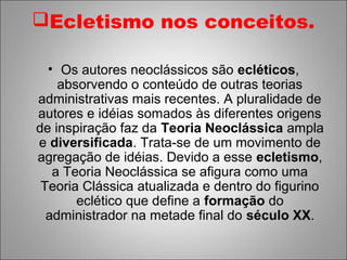 Ecletismo nos conceitos.

  • Os autores neoclássicos são ecléticos,
    absorvendo o conteúdo de outras teorias
administrativas mais recentes. A pluralidade de
autores e idéias somados às diferentes origens
de inspiração faz da Teoria Neoclássica ampla
e diversificada. Trata-se de um movimento de
agregação de idéias. Devido a esse ecletismo,
   a Teoria Neoclássica se afigura como uma
 Teoria Clássica atualizada e dentro do figurino
       eclético que define a formação do
  administrador na metade final do século XX.
 