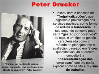 Peter Drucker
                                        • Iniciou com o conceito de
                                           "(re)privatizações", que
                                          significa a privatização dos
                                        serviços públicos, como forma
                                          de reduzir a burocracia. O
                                         seu segundo conceito pode
                                        ser a "gestão por objetivos",
                                         ou seja, é um tipo de gestão
                                            caracterizada como um
                                          método de planejamento e
                                        avaliação, baseado em fatores
                                          quantitativos. Já o terceiro
                                                  conceito é a
                                            "descentralização das
   "Para ter um negócio de sucesso,        empresas" que ele podia
alguém, algum dia, teve que tomar uma   explicar como sendo a divisão
 atitude de coragem.“ (Peter Drucker)             de trabalho.
 