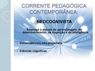 CORRENTE PEDAGÓGICA
CONTEMPORÂNEA:
NEOCOGNIVISTA
Emprega o estudo da aprendizagem, do
desenvolvimento, da cognição e da inteligência.
 Construtivismo pós-piagetiano
 Ciências cognitivas
 
