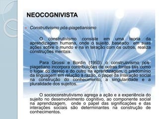 NEOCOGNIVISTA
 Construtivismo pós-piagetianismo
O construtivismo consiste em uma teoria da
aprendizagem humana, onde o sujeito, baseado em suas
ações sobre o mundo e na in teração com os outros, realiza
construções mentais.
Para Grossi e Bordin (1993), o construtivismo pós-
piagetiano incorpora contribuições de outras fontes tais como
o lugar do desejo e do outro na aprendizagem, o predomínio
da linguagem em relação à razão, o papel da interação social
na construção do conhecimento, a singularidade e a
pluralidade dos sujeitos.
O socioconstrutivismo agrega a ação e a experiência do
sujeito no desenvolvimento cognitivo, ao componente social
na aprendizagem, onde o papel das significações e das
interações sociais são determinantes na construção de
conhecimentos.
 