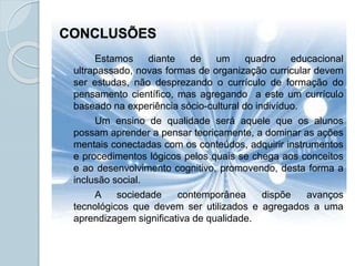 CONCLUSÕES
Estamos diante de um quadro educacional
ultrapassado, novas formas de organização curricular devem
ser estudas, não desprezando o currículo de formação do
pensamento científico, mas agregando a este um currículo
baseado na experiência sócio-cultural do indivíduo.
Um ensino de qualidade será aquele que os alunos
possam aprender a pensar teoricamente, a dominar as ações
mentais conectadas com os conteúdos, adquirir instrumentos
e procedimentos lógicos pelos quais se chega aos conceitos
e ao desenvolvimento cognitivo, promovendo, desta forma a
inclusão social.
A sociedade contemporânea dispõe avanços
tecnológicos que devem ser utilizados e agregados a uma
aprendizagem significativa de qualidade.
 