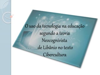 O uso da tecnologia na educação
segundo a teoria
Neocognivista
de Libânio no texto
Cibercultura
 