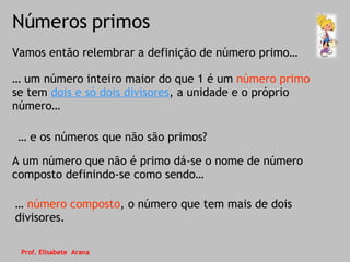 Números primos Vamos então relembrar a definição de número primo… …  número composto , o número que tem mais de dois divisores. …  um número inteiro maior do que 1 é um  número primo  se tem  dois e só dois divisores , a unidade e o próprio número… …  e os números que não são primos? A um número que não é primo dá-se o nome de número composto definindo-se como sendo… Prof. Elisabete  Arana 