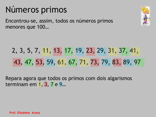 Números primos Encontrou-se, assim, todos os números primos menores que 100… 2, 3, 5, 7, 11, 13, 17, 19, 23, 29, 31, 37, 41, 43, 47, 53, 59, 61, 67, 71, 73, 79, 83, 89, 97 Repara agora que todos os primos com dois algarismos terminam em 1, 3, 7 e 9… Prof. Elisabete  Arana 