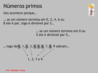 Números primos Isto acontece porque… …  se um número termina em 0, 2, 4, 6 ou 8 ele é par, logo é divisível por 2…  …  se um número termina em 0 ou 5 ele é divisível por 5… …  logo de 0, 1, 2, 3, 4, 5, 6, 7, 8, 9 sobram… 1, 3, 7 e 9 Prof. Elisabete  Arana 