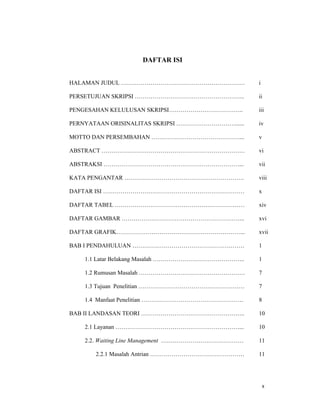 x
DAFTAR ISI
HALAMAN JUDUL ………………………………………………………
PERSETUJUAN SKRIPSI ………………………………………………..
PENGESAHAN KELULUSAN SKRIPSI………………………………..
PERNYATAAN ORISINALITAS SKRIPSI …………………………......
MOTTO DAN PERSEMBAHAN ………………………………………...
ABSTRACT ……………………………………………………………….
ABSTRAKSI ……………………………………………………………...
KATA PENGANTAR …………………………………………………….
DAFTAR ISI ………………………………………………………………
DAFTAR TABEL …………………………………………………………
DAFTAR GAMBAR ……………………………………………………...
DAFTAR GRAFIK………………………………………………………...
BAB I PENDAHULUAN …………………………………………………
1.1 Latar Belakang Masalah ………………………………………..
1.2 Rumusan Masalah ………………………………………………
1.3 Tujuan Penelitian ………………………………………………
1.4 Manfaat Penelitian …………………………………………….
BAB II LANDASAN TEORI ……………………………………………..
2.1 Layanan ………………………………………………………...
2.2. Waiting Line Management ……………………………………
2.2.1 Masalah Antrian …………………………………………
i
ii
iii
iv
v
vi
vii
viii
x
xiv
xvi
xvii
1
1
7
7
8
10
10
11
11
 