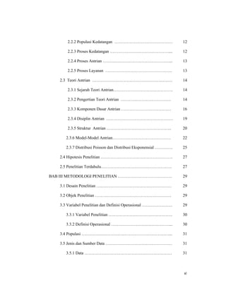 xi
2.2.2 Populasi Kedatangan ……………………………………
2.2.3 Proses Kedatangan ……………………………………....
2.2.4 Proses Antrian …………………………………………...
2.2.5 Proses Layanan …………………………………………
2.3 Teori Antrian ………………………………………………….
2.3.1 Sejarah Teori Antrian…………………………………….
2.3.2 Pengertian Teori Antrian ………………………………
2.3.3 Komponen Dasar Antrian ………………………………
2.3.4 Disiplin Antrian …………………………………………
2.3.5 Struktur Antrian ………………………………………..
2.3.6 Model-Model Antrian……………………………………
2.3.7 Distribusi Poisson dan Distribusi Eksponensial ………….
2.4 Hipotesis Penelitian …………………………………………….
2.5 Penelitian Terdahulu……………………………………………
BAB III METODOLOGI PENELITIAN …………………………………
3.1 Desain Penelitian ………………………………………………
3.2 Objek Penelitian ……………………………………………….
3.3 Variabel Penelitian dan Definisi Operasional ………………….
3.3.1 Variabel Penelitian ……………………………………….
3.3.2 Definisi Operasional ……………………………………...
3.4 Populasi ………………………………………………………...
3.5 Jenis dan Sumber Data …………………………………………
3.5.1 Data ………………………………………………………
12
12
13
13
14
14
14
16
19
20
22
25
27
27
29
29
29
29
30
30
31
31
31
 