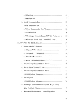 xii
3.5.2 Jenis Data …………………………………………………
3.5.3 Sumber Data ……………………………………………...
3.6 Metode Pengumpulan Data …………………………………….
3.7 Metode Pengolahan Data ………………………………………
3.7.1 Data Kedatangan dan Data Pelayanan …………………...
3.7.2 Uji kesesuaian ……………………………………………
3.7.3 Perhitungan Parameter Dengan POM-QM Waiting Line …
3.7.4 Penerapan Metode Single Channel Multi Phase ………..
BAB IV HASIL DAN PEMBAHASAN ………………………………….
4.1 Gambaran Umum Perusahaan ………………………………..
4.1.1 Sejarah PT Pos Indonesia …………………………...
4.1.2 Perubahan PT Pos Indonesia………………………..
4.1.3 Visi dan Misi Perusahaan ………………………………...
4.1.4 Good Corporate Governance …………………………….
4.2 Data Kedatangan Pengambil Dana Pensiun ……………………
4.3 Kinerja Sistem Pelayanan PT Pos ……………………………
4.4 Data Kedatangan Pengambil Dana Pensiun …………………..
4.4.1 Uji Distribusi Kedatangan ………………………………..
4.5 Data Pelayanan …………………………………………………
4.5.1 Uji Distribusi Pelayanan ………………………………….
4.6 Perhitungan Parameter Antrian Dengan POM-QM Waiting
Line Ver 3.0 For Windows…………………………………….
4.7 Solusi Dengan Antrian Multi Channel Single Phase …………..
31
32
33
34
35
36
36
36
37
37
37
38
37
39
40
41
42
43
45
46
47
50
 