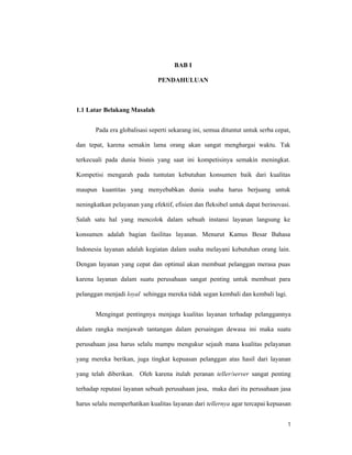 1
BAB I
PENDAHULUAN
1.1 Latar Belakang Masalah
Pada era globalisasi seperti sekarang ini, semua dituntut untuk serba cepat,
dan tepat, karena semakin lama orang akan sangat menghargai waktu. Tak
terkecuali pada dunia bisnis yang saat ini kompetisinya semakin meningkat.
Kompetisi mengarah pada tuntutan kebutuhan konsumen baik dari kualitas
maupun kuantitas yang menyebabkan dunia usaha harus berjuang untuk
neningkatkan pelayanan yang efektif, efisien dan fleksibel untuk dapat berinovasi.
Salah satu hal yang mencolok dalam sebuah instansi layanan langsung ke
konsumen adalah bagian fasilitas layanan. Menurut Kamus Besar Bahasa
Indonesia layanan adalah kegiatan dalam usaha melayani kebutuhan orang lain.
Dengan layanan yang cepat dan optimal akan membuat pelanggan merasa puas
karena layanan dalam suatu perusahaan sangat penting untuk membuat para
pelanggan menjadi loyal sehingga mereka tidak segan kembali dan kembali lagi.
Mengingat pentingnya menjaga kualitas layanan terhadap pelanggannya
dalam rangka menjawab tantangan dalam persaingan dewasa ini maka suatu
perusahaan jasa harus selalu mampu mengukur sejauh mana kualitas pelayanan
yang mereka berikan, juga tingkat kepuasan pelanggan atas hasil dari layanan
yang telah diberikan. Oleh karena itulah peranan teller/server sangat penting
terhadap reputasi layanan sebuah perusahaan jasa, maka dari itu perusahaan jasa
harus selalu memperhatikan kualitas layanan dari tellernya agar tercapai kepuasan
 