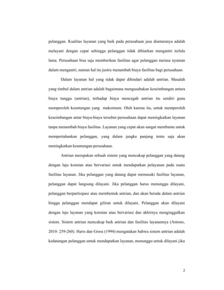 2
pelanggan. Kualitas layanan yang baik pada perusahaan jasa diantaranya adalah
melayani dengan cepat sehingga pelanggan tidak dibiarkan mengantri terlalu
lama. Perusahaan bisa saja memberikan fasilitas agar pelanggan merasa nyaman
dalam mengantri, namun hal itu justru menambah biaya fasilitas bagi perusahaan.
Dalam layanan hal yang tidak dapat dihindari adalah antrian. Masalah
yang timbul dalam antrian adalah bagaimana mengusahakan keseimbangan antara
biaya tunggu (antrian), terhadap biaya mencegah antrian itu sendiri guna
memperoleh keuntungan yang maksimum. Oleh karena itu, untuk memperoleh
keseimbangan antar biaya-biaya tersebut perusahaan dapat meningkatkan layanan
tanpa menambah biaya fasilitas. Layanan yang cepat akan sangat membantu untuk
mempertahankan pelanggan, yang dalam jangka panjang tentu saja akan
meningkatkan keuntungan perusahaan.
Antrian merupakan sebuah sistem yang mencakup pelanggan yang datang
dengan laju konstan atau bervariasi untuk mendapatkan pelayanan pada suatu
fasilitas layanan. Jika pelanggan yang datang dapat memasuki fasilitas layanan,
pelanggan dapat langsung dilayani. Jika pelanggan harus menunggu dilayani,
pelanggan berpartisipasi atau membentuk antrian, dan akan berada dalam antrian
hingga pelanggan mendapat giliran untuk dilayani. Pelanggan akan dilayani
dengan laju layanan yang konstan atau bervariasi dan akhirnya menginggalkan
sistem. Sistem antrian mencakup baik antrian dan fasilitas layanannya (Antono,
2010: 259-260). Haris dan Gross (1994) mengatakan bahwa sistem antrian adalah
kedatangan pelanggan untuk mendapatkan layanan, menunggu untuk dilayani jika
 