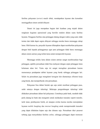 3
fasilitas pelayanan (server) masih sibuk, mendapatkan layanan dan kemudian
meninggalkan sistem setelah dilayani
Situasi ini juga merupakan bagian dari keadaan yang terjadi dalam
rangkaian kegiatan operasional yang bersifat random dalam suatu fasilitas
layanan. Pengguna fasilitas atau pelanggan datang dengan waktu yang acak, tidak
teratur dan tidak dapat segera dilayani sehingga mereka harus menunggu cukup
lama. Oleh karena itu, penyedia layanan diharapkan dapat memberikan pelayanan
dengan baik kepada pelanggannya agar para pelanggan tidak harus menunggu
dalam sistem antrian yang terlalu lama untuk memperoleh layanan.
Menunggu terlalu lama dalam sistem antrian sangat membosankan bagi
pelanggan, apabila perusahaan tidak bisa melayani dengan cepat pelanggan lama
kelamaan akan lari. Tentu saja ini sangat merugikan perusahaan karena
menurunnya pendapatan akibat layanan yang buruk sehingga pelanggan lari.
Selain itu perusahaan juga mengalami kerugian lain diantaranya efisiensi kerja
yang buruk, dan memperburuk citra perusahaan.
Pelayanan bisa dalam bentuk apa saja untuk membuat pelanggan puas,
salah satunya dengan teknologi. Beberapa pengembangan teknologi telah
dilakukan perusahaan dalam hal pelayanan. Contohnya pada bank, nasabah tidak
perlu datang ke bank dan mengantri untuk melakukan transaksi seperti transfer,
tarik tunai, pembayaran listrik, air ataupun cicilan karena mereka menciptakan
layanan mobile bangking dan internet bangking untuk mempermudah transaksi
yang dapat dilakukan kapan saja dan dimana saja. Perusahaan tiket pesawat
terbang juga menyediakan fasilitas online, sehingga pelanggan dapat memesan
 