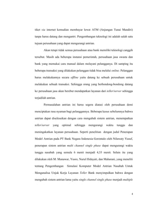 4
tiket via internet kemudian membayar lewat ATM (Anjungan Tunai Mandiri)
tanpa harus datang dan mengantri. Pengembangan teknologi ini adalah salah satu
tujuan perusahaan yang dapat mengurangi antrian.
Akan tetapi tidak semua perusahaan atau bank memiliki teknologi canggih
tersebut. Masih ada beberapa instansi pemerintah, perusahaan jasa swasta dan
bank yang memakai cara manual dalam melayani pelangganya. Di samping itu
beberapa transaksi yang dilakukan pelanggan tidak bisa melalui online. Pelanggan
harus melakukannya secara offline yaitu datang ke sebuah perusahaan untuk
melakukan sebuah transaksi. Sehingga orang yang berbondong-bondong datang
ke perusahaan jasa akan berebut mendapatkan layanan dari teller/server sehingga
terjadilah antrian.
Permasalahan antrian ini harus segera diatasi oleh perusahaan demi
menciptakan rasa nyaman bagi pelanggannya. Beberapa kasus sebelumnya bahwa
antrian dapat diselesaikan dengan cara mengubah sistem antrian, menempatkan
teller/server yang optimal sehingga mengurangi waktu tunggu dan
meningakatkan layanan perusahaan. Seperti penelitian dengan judul Penerapan
Model Antrian pada PT Bank Negara Indonesia Gorontalo oleh Nilawaty Yusuf,
penerapan sistem antrian multi channel single phase dapat mengurangi waktu
tunggu nasabah yang semula 6 menit menjadi 4,33 menit. Selain itu yang
dilakukan oleh M. Munawar, Yusro, Nurul Hidayati, dan Maharani, yang meneliti
tentang Pengembangan Simulasi Komputer Model Antrian Nasabah Untuk
Menganalisa Unjuk Kerja Layanan Teller Bank menyimpulkan bahwa dengan
mengubah sistem antrian lama yaitu single channel single phase menjadi multiple
 