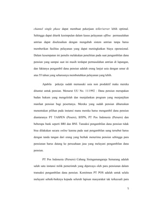 5
channel single phase dapat membuat pekerjaan teller/server lebih optimal.
Sehingga dapat ditarik kesimpulan dalam kasus pelayanan offline permasalahan
antrian dapat diselesaikan dengan mengubah sistem antrian tanpa harus
memberikan fasilitas pelayanan yang dapat meningkatkan biaya operasional.
Dalam kesempatan ini penulis melakukan penelitian pada saat pengambilan dana
pensiun yang sampai saat ini masih terdapat permasalahan antrian di lapangan,
dan faktanya pengambil dana pensiun adalah orang lanjut usia dengan umur di
atas 55 tahun yang seharusnya membutuhkan pelayanan yang lebih.
Apabila pekerja sudah memasuki usia non produktif maka mereka
dituntut untuk pensiun. Menurut UU No. 11/1992 : Dana pensiun merupakan
badan hukum yang mengelolah dan menjalankan program yang menjanjikan
manfaat pensiun bagi pesertanya. Mereka yang sudah pensiun diharuskan
menentukan pilihan pada instansi mana mereka harus mengambil dana pensiun
diantaranya PT TASPEN (Pesero), BTPN, PT Pos Indonesia (Persero) dan
beberapa bank seperti BRI dan BNI. Tansaksi pengambilan dana pensiun tidak
bisa dilakukan secara online karena pada saat pengambilan uang tersebut harus
dengan tanda tangan dari orang yang berhak menerima pensiun sehingga para
pensiunan harus datang ke perusahaan jasa yang melayani pengambilan dana
pensiun.
PT Pos Indonesia (Persero) Cabang Sisingamangaraja Semarang adalah
salah satu instansi milik pemerintah yang dipercaya oleh para pensiunan dalam
transaksi pengambilan dana pensiun. Komitmen PT POS adalah untuk selalu
melayani sebaik-baiknya kepada seluruh lapisan masyarakat tak terkecuali para
 