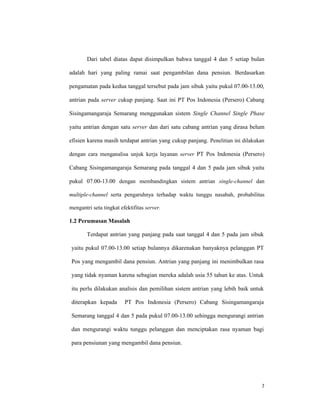 7
Dari tabel diatas dapat disimpulkan bahwa tanggal 4 dan 5 setiap bulan
adalah hari yang paling ramai saat pengambilan dana pensiun. Berdasarkan
pengamatan pada kedua tanggal tersebut pada jam sibuk yaitu pukul 07.00-13.00,
antrian pada server cukup panjang. Saat ini PT Pos Indonesia (Persero) Cabang
Sisingamangaraja Semarang menggunakan sistem Single Channel Single Phase
yaitu antrian dengan satu server dan dari satu cabang antrian yang dirasa belum
efisien karena masih terdapat antrian yang cukup panjang. Penelitian ini dilakukan
dengan cara menganalisa unjuk kerja layanan server PT Pos Indonesia (Persero)
Cabang Sisingamangaraja Semarang pada tanggal 4 dan 5 pada jam sibuk yaitu
pukul 07.00-13.00 dengan membandingkan sistem antrian single-channel dan
multiple-channel serta pengaruhnya terhadap waktu tunggu nasabah, probabilitas
mengantri seta tingkat efektifitas server.
1.2 Perumusan Masalah
Terdapat antrian yang panjang pada saat tanggal 4 dan 5 pada jam sibuk
yaitu pukul 07.00-13.00 setiap bulannya dikarenakan banyaknya pelanggan PT
Pos yang mengambil dana pensiun. Antrian yang panjang ini menimbulkan rasa
yang tidak nyaman karena sebagian mereka adalah usia 55 tahun ke atas. Untuk
itu perlu dilakukan analisis dan pemilihan sistem antrian yang lebih baik untuk
diterapkan kepada PT Pos Indonesia (Persero) Cabang Sisingamangaraja
Semarang tanggal 4 dan 5 pada pukul 07.00-13.00 sehingga mengurangi antrian
dan mengurangi waktu tunggu pelanggan dan menciptakan rasa nyaman bagi
para pensiunan yang mengambil dana pensiun.
 