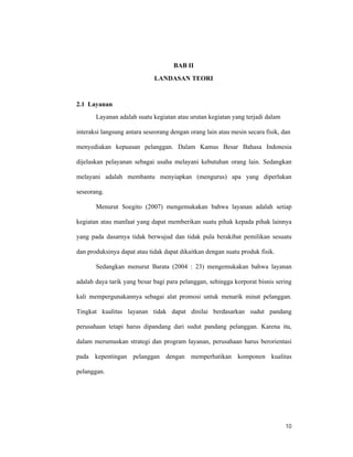 10
BAB II
LANDASAN TEORI
2.1 Layanan
Layanan adalah suatu kegiatan atau urutan kegiatan yang terjadi dalam
interaksi langsung antara seseorang dengan orang lain atau mesin secara fisik, dan
menyediakan kepuasan pelanggan. Dalam Kamus Besar Bahasa Indonesia
dijelaskan pelayanan sebagai usaha melayani kebutuhan orang lain. Sedangkan
melayani adalah membantu menyiapkan (mengurus) apa yang diperlukan
seseorang.
Menurut Soegito (2007) mengemukakan bahwa layanan adalah setiap
kegiatan atau manfaat yang dapat memberikan suatu pihak kepada pihak lainnya
yang pada dasarnya tidak berwujud dan tidak pula berakibat pemilikan sesuatu
dan produksinya dapat atau tidak dapat dikaitkan dengan suatu produk fisik.
Sedangkan menurut Barata (2004 : 23) mengemukakan bahwa layanan
adalah daya tarik yang besar bagi para pelanggan, sehingga korporat bisnis sering
kali mempergunakannya sebagai alat promosi untuk menarik minat pelanggan.
Tingkat kualitas layanan tidak dapat dinilai berdasarkan sudut pandang
perusahaan tetapi harus dipandang dari sudut pandang pelanggan. Karena itu,
dalam merumuskan strategi dan program layanan, perusahaan harus berorientasi
pada kepentingan pelanggan dengan memperhatikan komponen kualitas
pelanggan.
 