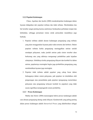 12
2.2.2 Populasi Kedatangan
Chase, Aquilane dan Jacobs (2008) mendeskripsikan kedatangan dalam
layanan didapatkan dari populasi terbatas dan tidak terbatas. Membedakan dua
hal tersebut sangat penting karena analisisnya berdasarkan perbedaan tempat dan
kebutuhan, sehingga persamaan rumus untuk pemecahan masalahnya juga
berbeda.
1. Populasi terbatas adalah ukuran kedatangan pengunjung yang terbatas
yang akan menggunakan layanan pada waktu tertentu dan berbaris. Dalam
populasi terbatas ketika pengunjung meninggalkan antrian setelah
mendapat pelayanan, maka jumlah antrian pada sistem tersebut akan
berkurang satu yang akhirnya mengurangi probabilitas pada kejadian
selanjutnya. Sebaliknya ketika pengunjung dilayani dan kembali ke dalam
antrian, populasinya meningkat begitu juga probabilitas pengunjung yang
membutuhkan layanan juga meningkat.
2. Populasi tidak terbatas adalah populasi yang cukup besar dalam
hubunganya dalam sistem pelayanan, jadi populasi ini disebabkan oleh
pengurangan atau penambahan pada populasi (pengunjung memerlukan
pelayanan atau pengunjung terlayani kembali ke populasi) yang tidak
secara signifikan mempengaruhi sistem probability.
2.2.3 Proses Kedatangan
Mathur dan Solow (2004) menerangkan bahwa proses kedatangan adalah
cara dimana pengunjung datang untuk dilayani. Karakteristik yang paling penting
dalam proses kedatangan adalah Interarrival Proses yang didefinisikan sebagai
 