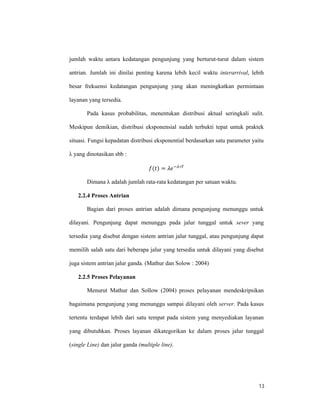 13
jumlah waktu antara kedatangan pengunjung yang berturut-turut dalam sistem
antrian. Jumlah ini dinilai penting karena lebih kecil waktu interarrival, lebih
besar frekuensi kedatangan pengunjung yang akan meningkatkan permintaan
layanan yang tersedia.
Pada kasus probabilitas, menentukan distribusi aktual seringkali sulit.
Meskipun demikian, distribusi eksponensial sudah terbukti tepat untuk praktek
situasi. Fungsi kepadatan distribusi eksponential berdasarkan satu parameter yaitu
λ yang dinotasikan sbb :
( ) = − ∗
Dimana λ adalah jumlah rata-rata kedatangan per satuan waktu.
2.2.4 Proses Antrian
Bagian dari proses antrian adalah dimana pengunjung menunggu untuk
dilayani. Pengunjung dapat menunggu pada jalur tunggal untuk sever yang
tersedia yang disebut dengan sistem antrian jalur tunggal, atau pengunjung dapat
memilih salah satu dari beberapa jalur yang tersedia untuk dilayani yang disebut
juga sistem antrian jalur ganda. (Mathur dan Solow : 2004)
2.2.5 Proses Pelayanan
Menurut Mathur dan Sollow (2004) proses pelayanan mendeskripsikan
bagaimana pengunjung yang menunggu sampai dilayani oleh server. Pada kasus
tertentu terdapat lebih dari satu tempat pada sistem yang menyediakan layanan
yang dibutuhkan. Proses layanan dikategorikan ke dalam proses jalur tunggal
(single Line) dan jalur ganda (multiple line).
 