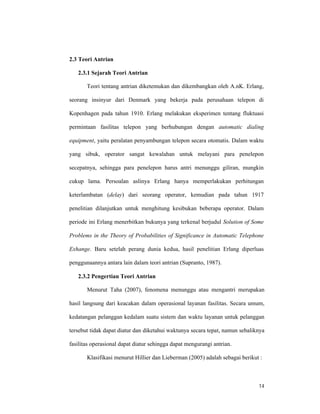 14
2.3 Teori Antrian
2.3.1 Sejarah Teori Antrian
Teori tentang antrian diketemukan dan dikembangkan oleh A.nK. Erlang,
seorang insinyur dari Denmark yang bekerja pada perusahaan telepon di
Kopenhagen pada tahun 1910. Erlang melakukan eksperimen tentang fluktuasi
permintaan fasilitas telepon yang berhubungan dengan automatic dialing
equipment, yaitu peralatan penyambungan telepon secara otomatis. Dalam waktu
yang sibuk, operator sangat kewalahan untuk melayani para penelepon
secepatnya, sehingga para penelepon harus antri menunggu giliran, mungkin
cukup lama. Persoalan aslinya Erlang hanya memperlakukan perhitungan
keterlambatan (delay) dari seorang operator, kemudian pada tahun 1917
penelitian dilanjutkan untuk menghitung kesibukan beberapa operator. Dalam
periode ini Erlang menerbitkan bukunya yang terkenal berjudul Solution of Some
Problems in the Theory of Probabilities of Significance in Automatic Telephone
Exhange. Baru setelah perang dunia kedua, hasil penelitian Erlang diperluas
penggunaannya antara lain dalam teori antrian (Supranto, 1987).
2.3.2 Pengertian Teori Antrian
Menurut Taha (2007), fenomena menunggu atau mengantri merupakan
hasil langsung dari keacakan dalam operasional layanan fasilitas. Secara umum,
kedatangan pelanggan kedalam suatu sistem dan waktu layanan untuk pelanggan
tersebut tidak dapat diatur dan diketahui waktunya secara tepat, namun sebaliknya
fasilitas operasional dapat diatur sehingga dapat mengurangi antrian.
Klasifikasi menurut Hillier dan Lieberman (2005) adalah sebagai berikut :
 