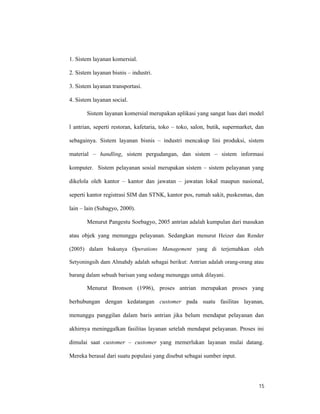 15
1. Sistem layanan komersial.
2. Sistem layanan bisnis – industri.
3. Sistem layanan transportasi.
4. Sistem layanan social.
Sistem layanan komersial merupakan aplikasi yang sangat luas dari model
l antrian, seperti restoran, kafetaria, toko – toko, salon, butik, supermarket, dan
sebagainya. Sistem layanan bisnis – industri mencakup lini produksi, sistem
material – handling, sistem pergudangan, dan sistem – sistem informasi
komputer. Sistem pelayanan sosial merupakan sistem – sistem pelayanan yang
dikelola oleh kantor – kantor dan jawatan – jawatan lokal maupun nasional,
seperti kantor registrasi SIM dan STNK, kantor pos, rumah sakit, puskesmas, dan
lain – lain (Subagyo, 2000).
Menurut Pangestu Soebagyo, 2005 antrian adalah kumpulan dari masukan
atau objek yang menunggu pelayanan. Sedangkan menurut Heizer dan Render
(2005) dalam bukunya Operations Management yang di terjemahkan oleh
Setyoningsih dam Almahdy adalah sebagai berikut: Antrian adalah orang-orang atau
barang dalam sebuah barisan yang sedang menunggu untuk dilayani.
Menurut Bronson (1996), proses antrian merupakan proses yang
berhubungan dengan kedatangan customer pada suatu fasilitas layanan,
menunggu panggilan dalam baris antrian jika belum mendapat pelayanan dan
akhirnya meninggalkan fasilitas layanan setelah mendapat pelayanan. Proses ini
dimulai saat customer – customer yang memerlukan layanan mulai datang.
Mereka berasal dari suatu populasi yang disebut sebagai sumber input.
 