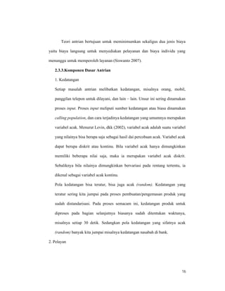 16
Teori antrian bertujuan untuk meminimumkan sekaligus dua jenis biaya
yaitu biaya langsung untuk menyediakan pelayanan dan biaya individu yang
menunggu untuk memperoleh layanan (Siswanto 2007).
2.3.3.Komponen Dasar Antrian
1. Kedatangan
Setiap masalah antrian melibatkan kedatangan, misalnya orang, mobil,
panggilan telepon untuk dilayani, dan lain – lain. Unsur ini sering dinamakan
proses input. Proses input meliputi sumber kedatangan atau biasa dinamakan
calling population, dan cara terjadinya kedatangan yang umumnya merupakan
variabel acak. Menurut Levin, dkk (2002), variabel acak adalah suatu variabel
yang nilainya bisa berapa saja sebagai hasil dai percobaan acak. Variabel acak
dapat berupa diskrit atau kontinu. Bila variabel acak hanya dimungkinkan
memiliki beberapa nilai saja, maka ia merupakan variabel acak diskrit.
Sebaliknya bila nilainya dimungkinkan bervariasi pada rentang tertentu, ia
dikenal sebagai variabel acak kontinu.
Pola kedatangan bisa teratur, bisa juga acak (random). Kedatangan yang
teratur sering kita jumpai pada proses pembuatan/pengemasan produk yang
sudah distandarisasi. Pada proses semacam ini, kedatangan produk untuk
diproses pada bagian selanjutnya biasanya sudah ditentukan waktunya,
misalnya setiap 30 detik. Sedangkan pola kedatangan yang sifatnya acak
(random) banyak kita jumpai misalnya kedatangan nasabah di bank.
2. Pelayan
 