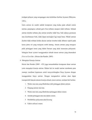 18
terdapat pelayan yang menganggur atau kelebihan fasilitas layanan (Mulyono,
1991).
Garis antrian itu sendiri adalah komponen yang kedua pada sebuah sistem
antrian, panjangnya sebuah garis bisa terbatas ataupun tidak terbatas. Sebuah
antrian disebut terbatas jika antrian tersebut tidak bisa, baik adanya peraturan
atau keterbatasan fisik, tidak dapat meningkat lagi tanpa batas. Model antrian
disebut tidak terbatas ketika ukuran antrian tersebut tidak dibatasi seperti pada
kasus pintu tol yang melayani mobil datang. Aturan antrian yang mengacu
pada pelanggan mana yang dalam barisan yang akan menerima pelayanan.
Sebagian besar system menggunakan sebuah aturan antrian yang dinamakan
First in First Out . (Heizer dan Render :2005)
4. Mengukur Kinerja Antrian
Heizer dan Render (2005 : 423) juga menambahkan komponen dasar antrian
yaitu mengukur kinerja antrian. Dalam hal ini model antrian membantu para
manajer membuat keputusan untuk menyeimbangkan biaya layanan dengan
menggunakan biaya antrian. Dengan menganalisis antrian akan dapat
memperoleh banyak ukuran kinerja sebuah sistem antrian, meliputi hal berikut.
1. Waktu rata-rata yang dihabiskan oleh pelanggan dalam antrian.
2. Panjang antrian rata-rata.
3. Waktu rata-rata yang dihabiskan pelanggan dalam sistem.
4. Jumlah pelanggan rata-rata dalam sistem.
5. Probabilitas pelayanan akan kosong.
6. Faktor utilisasi sistem.
 