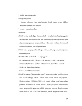 23
c = jumlah saluran pelayanan.
d = disiplin pelayanan.
e = jumlah maksimum yang diperkenankan berada dalam system (dalam
pelayanan ditambah garis tunggu).
f = besarnya populasi masukan.
Keterangan :
1. Untuk huruf a dan b, dapat digunakan kode – kode berikut sebagai pengganti:
M= Distribusi pertibaan Poisson atau distribusi pelayanan (perberangkatan)
eksponensial; juga sama dengan distribusi waktu antara pertibaan eksponensial
atau distribusi satuan yang dilayani Poisson.
2. Untuk huruf c, dipergunakan bilangan bulat positif yang menyatakan jumlah
pelayanan sistem.
3. Untuk huruf d, dipakai kode – kode pengganti :
FIFO atau FCFS = First – In First – Out atau First – Come First –Served.
LIFO atau LCFS = Last – In First – Out atau Last – Come First – Served.
SIRO = Service In Random Order.
G D = General Service Discipline.
4. Untuk huruf e dan f, dipergunakan kode N (untuk menyatakan jumlah terbatas)
atau ∞ (tak terhingga satuan – satuan dalam sistem antrian dan populasi).
Misalnya, model (M/M/1); (FIFO/∞/∞), berarti bahwa model menyatakan
pertibaan didistribusikan secara Poisson, waktu pelayanan didistribusikan
secara eksponensial, pelayanan adalah satu atau seorang, disiplin antrian
adalah first –in first – out, tidak terhingga jumlah langganan boleh masuk
 