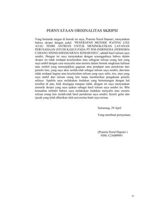 iv
PERNYATAAN ORISINALITAS SKRIPSI
Yang bertanda tangan di bawah ini saya, Pramita Nurul Hapsari, menyatakan
bahwa skripsi dengan judul: “PENERAPAN METODE WAITING LINE
ATAU TEORI ANTRIAN UNTUK MENINGKATKAN LAYANAN
PERUSAHAAN (STUDI KASUS PADA PT POS INDONESIA (PERSERO)
CABANG SISINGAMANGARAJA SEMARANG)”, adalah hasil tulisan saya
sendiri. Dengan ini saya menyatakan dengan sesungguhnya bahwa dalam
skripsi ini tidak terdapat keseluruhan atau sebagian tulisan orang lain yang
saya ambil dengan cara menyalin atau meniru dalam bentuk rangkaian kalimat
atau simbol yang menunjukkan gagasan atau pendapat atau pemikiran dari
penulis lain, yang saya akui seolah-olah sebagai tulisan saya sendiri, dan/atau
tidak terdapat bagian atau keseluruhan tulisan yang saya salin, tiru, atau yang
saya ambil dari tulisan orang lain tanpa memberikan pengakuan penulis
aslinya. Apabila saya melakukan tindakan yang bertentangan dengan hal
tersebut di atas, baik disengaja maupun tidak, dengan ini saya menyatakan
menarik skripsi yang saya ajukan sebagai hasil tulisan saya sendiri ini. Bila
kemudian terbukti bahwa saya melakukan tindakan menyalin atau meniru
tulisan orang lain seolah-olah hasil pemikiran saya sendiri, berarti gelar dan
ijazah yang telah diberikan oleh universitas batal saya terima.
Semarang, 29 April
Yang membuat pernyataan,
(Pramita Nurul Hapsari )
NIM: C2A009091
 