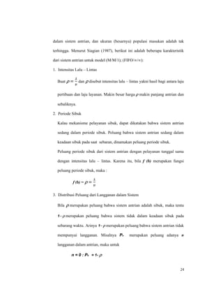 24
dalam sistem antrian, dan ukuran (besarnya) populasi masukan adalah tak
terhingga. Menurut Siagian (1987), berikut ini adalah beberapa karakteristik
dari sistem antrian untuk model (M/M/1); (FIFO/∞/∞):
1. Intensitas Lalu – Lintas
Buat  =
µ
dan  disebut intensitas lalu – lintas yakni hasil bagi antara laju
pertibaan dan laju layanan. Makin besar harga makin panjang antrian dan
sebaliknya.
2. Periode Sibuk
Kalau mekanisme pelayanan sibuk, dapat dikatakan bahwa sistem antrian
sedang dalam periode sibuk. Peluang bahwa sistem antrian sedang dalam
keadaan sibuk pada saat sebaran, dinamakan peluang periode sibuk.
Peluang periode sibuk dari sistem antrian dengan pelayanan tunggal sama
dengan intensitas lalu – lintas. Karena itu, bila f (b) merupakan fungsi
peluang periode sibuk, maka :
f (b) = =
µ

3. Distribusi Peluang dari Langganan dalam Sistem
Bila merupakan peluang bahwa sistem antrian adalah sibuk, maka tentu
1merupakan peluang bahwa sistem tidak dalam keadaan sibuk pada
sebarang waktu. Arinya 1merupakan peluang bahwa sistem antrian tidak
mempunyai langganan. Misalnya Pn merupakan peluang adanya n
langganan dalam antrian, maka untuk
n = 0 : P0 = 1-
 