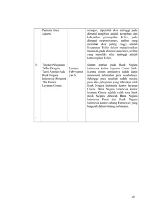 28
5.
.
Permata Area
Jakarta
Tingkat Pelayanan
Teller Dengan
Teori Antrian Pada
Bank Negara
Indonesia (Persero)
Tbk Kantor
Layanan Cinere.
Lantara
Febriyantot
yas S
servqual, diperoleh skor tertinggi pada
dimensi tangibles adalah kerapihan dan
kebersihan penampilan Teller, pada
dimensi responsiveness, atribut yang
memiliki skor paling tinggi adalah
Kecepatan Teller dalam menyelesaikan
transaksi, pada dimensi assurance, atribut
yang memiliki nilai tertinggi adalah
keterampilan Teller.
Sistem antrian pada Bank Negara
Indonesia kantor layanan Cinere baik.
Karena sistem antriannya sudah dapat
memenuhi kebutuhan para nasabahnya.
Sehingga para nasabah sudah merasa
puas atas pelayanan yang diberikan oleh
Bank Negara Indonesia kantor layanan
Cinere. Bank Negara Indonesia kantor
layanan Cinere adalah salah satu bank
milik Negara dibawah Bank Negara
Indonesia Pusat dan Bank Negara
Indonesia kantor cabang Fatmawati yang
bergerak dalam bidang perbankan.
 