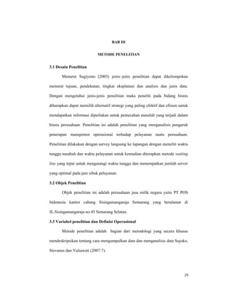 29
BAB III
METODE PENELITIAN
3.1 Desain Penelitian
Menurut Sugiyono (2003) jenis–jenis penelitian dapat dikelompokan
menurut tujuan, pendekatan, tingkat eksplanasi dan analisis dan jenis data.
Dengan mengetahui jenis-jenis penelitian maka peneliti pada bidang bisnis
diharapkan dapat memilih alternatif strategi yang paling efektif dan efisien untuk
mendapatkan informasi diperlukan untuk pemecahan masalah yang terjadi dalam
bisnis perusahaan. Penelitian ini adalah penelitian yang menganalisis pengaruh
penerapan manajemen operasional terhadap pelayanan suatu perusahaan.
Penelitian dilakukan dengan survey langsung ke lapangan dengan meneliti waktu
tunggu nasabah dan waktu pelayanan untuk kemudian diterapkan metode waiting
line yang tepat untuk mengurangi waktu tunggu dan menempatkan jumlah server
yang optimal pada jam sibuk pelayanan.
3.2 Objek Penelitian
Objek penelitian ini adalah perusahaan jasa milik negara yaitu PT POS
Indonesia kantor cabang Sisingamangaraja Semarang yang beralamat di
JL.Sisingamangaraja no.45 Semarang Selatan.
3.3 Variabel penelitian dan Definisi Operasional
Metode penelitian adalah bagian dari metodologi yang secara khusus
mendeskripsikan tentang cara mengumpulkan data dan menganalisis data Sujoko,
Stevanus dan Yuliawati (2007:7).
 