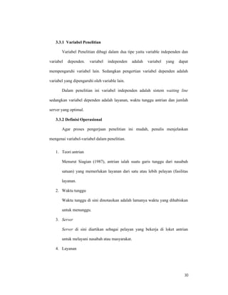 30
3.3.1 Variabel Penelitian
Variabel Penelitian dibagi dalam dua tipe yaitu variable independen dan
variabel dependen. variabel independen adalah variabel yang dapat
mempengaruhi variabel lain. Sedangkan pengertian variabel dependen adalah
variabel yang dipengaruhi oleh variable lain.
Dalam penelitian ini variabel independen adalah sistem waiting line
sedangkan variabel dependen adalah layanan, waktu tunggu antrian dan jumlah
server yang optimal.
3.3.2 Definisi Operasional
Agar proses pengerjaan penelitian ini mudah, penulis menjelaskan
mengenai variabel-variabel dalam penelitian.
1. Teori antrian
Menurut Siagian (1987), antrian ialah suatu garis tunggu dari nasabah
satuan) yang memerlukan layanan dari satu atau lebih pelayan (fasilitas
layanan.
2. Waktu tunggu
Waktu tunggu di sini dinotasikan adalah lamanya waktu yang dihabiskan
untuk menunggu.
3. Server
Server di sini diartikan sebagai pelayan yang bekerja di loket antrian
untuk melayani nasabah atau masyarakat.
4. Layanan
 